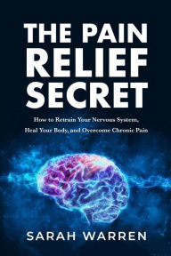 Title: The Pain Relief Secret: How to Retrain Your Nervous System, Heal Your Body, and Overcome Chronic Pain, Author: Sarah Warren