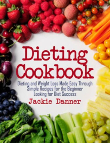 Dieting Cookbook: Dieting and Weight Loss Made Easy Through Simple Recipes for the Beginner Looking for Diet Success