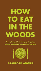 Title: How to Eat in the Woods: A Complete Guide to Foraging, Trapping, Fishing, and Finding Sustenance in the Wild, Author: Bradford Angier