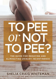 Title: To Pee or Not to Pee?: The Guide for Reducing and Eliminating Urinary Incontinence, Author: Shelia Craig Whiteman PT DPT CLT