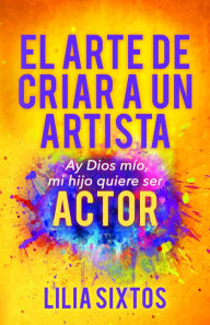 Title: El Arte de Criar A Un Artista: Ay Dios mío, mi hijo quiere ser Actor, Author: Lilia Sixtos