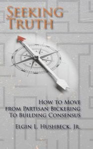Title: Seeking Truth: How to Move From Partisan Bickering To Building Consensus, Author: Elgin L Hushbeck