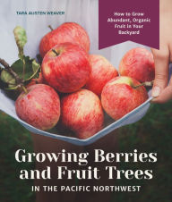 Title: Growing Berries and Fruit Trees in the Pacific Northwest: How to Grow Abundant, Organic Fruit in Your Backyard, Author: Tara Austen Weaver