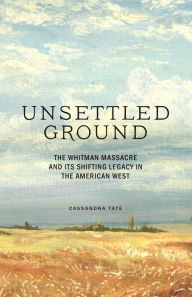 Title: Unsettled Ground: The Whitman Massacre and Its Shifting Legacy in the American West, Author: Cassandra Tate