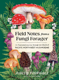 Title: Field Notes from a Fungi Forager: An Illustrated Journey Through the World of Pacific Northwest Mushrooms, Author: Ashley Rodriguez
