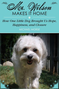 Title: Mr. Wilson Makes It Home: How One Little Dog Brought Us Hope, Happiness, and Closure, Author: Michael Morse