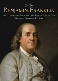 Title: The True Benjamin Franklin: An Illuminating Look into the Life of One of Our Greatest Founding Fathers, Author: Sydney George Fisher