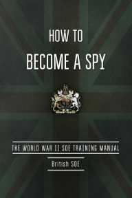 Title: How to Become a Spy: The World War II SOE Training Manual, Author: British Special Operations Executive