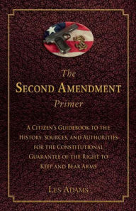Title: The Second Amendment Primer: A Citizen's Guidebook to the History, Sources, and Authorities for the Constitutional Guarantee of the Right to Keep and Bear Arms, Author: Les Adams