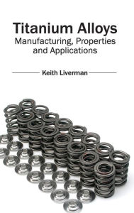 Title: Titanium Alloys: Manufacturing, Properties and Applications, Author: Keith Liverman