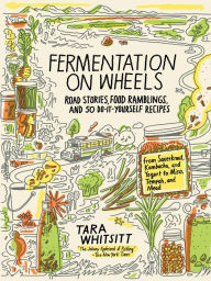 Title: Fermentation on Wheels: Road Stories, Food Ramblings, and 50 Do-It-Yourself Recipes from Sauerkraut, Kombucha, and Yogurt to Miso, Tempeh, and Mead, Author: Tara Whitsitt