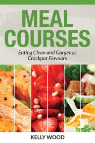 Title: Meal Courses: Eating Clean and Gorgeous Crockpot Flavours, Author: Kelly Wood
