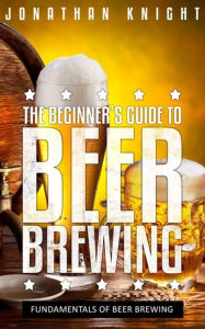 Title: The Beginner's Guide to Beer Brewing: Fundamentals Of Beer Brewing, Author: Jonathan Knight