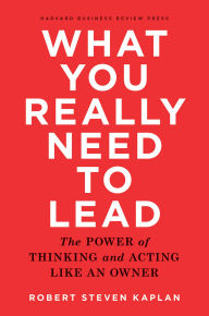 Title: What You Really Need to Lead: The Power of Thinking and Acting Like an Owner, Author: Robert S. Kaplan