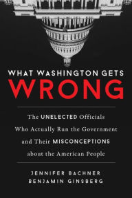 Title: What Washington Gets Wrong: The Unelected Officials Who Actually Run the Government and Their Misconceptions about the American People, Author: Jennifer Bachner