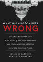 What Washington Gets Wrong: The Unelected Officials Who Actually Run the Government and Their Misconceptions about the American People