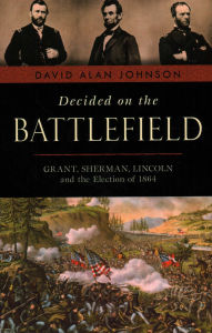 Title: Decided on the Battlefield: Grant, Sherman, Lincoln and the Election of 1864, Author: David Alan Johnson