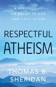 Title: Respectful Atheism: A Perspective on Belief in God and Each Other, Author: Thomas  B. Sheridan