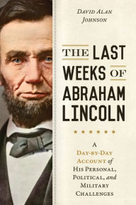 Title: The Last Weeks of Abraham Lincoln: A Day-by-Day Account of His Personal, Political, and Military Challenges, Author: David Alan Johnson
