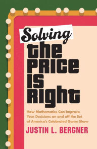 Title: Solving The Price Is Right: How Mathematics Can Improve Your Decisions on and off the Set of America's Celebrated Game Show, Author: Justin L. Bergner