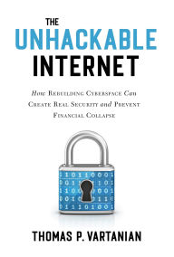 Title: The Unhackable Internet: How Rebuilding Cyberspace Can Create Real Security and Prevent Financial Collapse, Author: Thomas P. Vartanian
