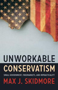 Title: Unworkable Conservatism: Small Government, Freemarkets, and Impracticality, Author: Max J. Skidmore