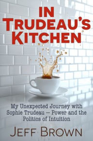 Title: In Trudeau's Kitchen: My Unexpected Journey with Sophie Trudeau - Power and the Politics of Intuition, Author: Jeff Brown