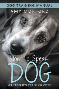 Title: How to Speak Dog: Dog Training Simplified For Dog Owners, Author: Amy Morford