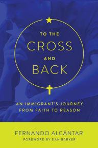 Title: To the Cross and Back: An Immigrant's Journey from Faith to Reason, Author: Fernando Alcántar
