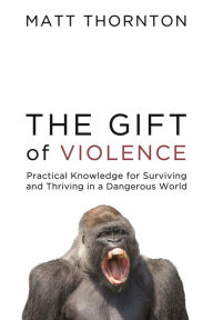 Title: The Gift of Violence: Practical Knowledge for Surviving and Thriving in a Dangerous World, Author: Matt Thornton