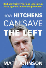 Title: How Hitchens Can Save the Left: Rediscovering Fearless Liberalism in an Age of Counter-Enlightenment, Author: Matt Johnson