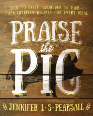 Title: Praise the Pig: Loin to Belly, Shoulder to Ham-Pork-Inspired Recipes for Every Meal, Author: Jennifer L. S. Pearsall