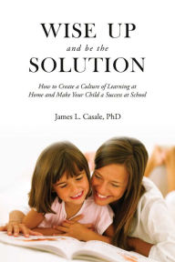 Title: Wise Up and Be the Solution: How to Create a Culture of Learning at Home and Make Your Child a Success in School, Author: James L. Casale