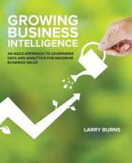Title: Growing Business Intelligence: An Agile Approach to Leveraging Data and Analytics for Maximum Business Value, Author: Larry Burns