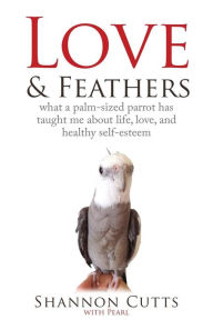 Title: LOVE & FEATHERS: What a Palm-Sized Parrot Has Taught Me About Life, Love, and Healthy Self-Esteem, Author: Shannon Cutts