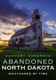 Title: Abandoned North Dakota: Weathered by Time, Author: Zachary Hargrove