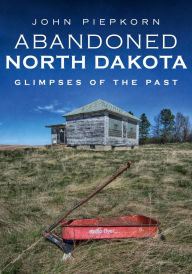 Title: Abandoned North Dakota: Glimpses of the Past, Author: John Piepkorn