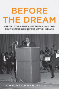 Title: Before the Dream: Martin Luther King's 1963 Speech, and Civil Rights Struggles in Fort Wayne, Indiana, Author: Christopher Elliott
