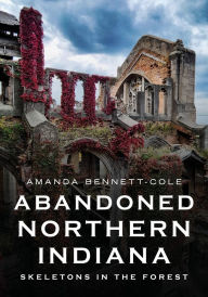 Title: Abandoned Northern Indiana: Skeletons in the Forest, Author: Amanda Bennett-Cole