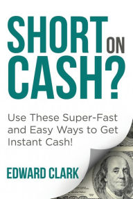 Title: Short On Cash? Use These Super-Fast and Easy Ways to Get Instant Cash!, Author: Edward Clark