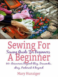Title: Sewing For Beginner: Sewing Guide For Beginners: 60+ Resources Beyond Etsy, Dawanda, eBay, Pinterest & Beyond, Author: Mary Hunziger