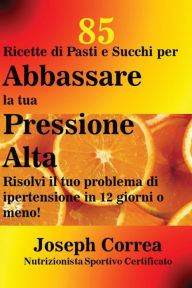 Title: 85 Ricette di Pasti e Succhi per Abbassare la tua Pressione Alta: Risolvi il tuo problema di ipertensione in 12 giorni o meno!, Author: Joseph Correa