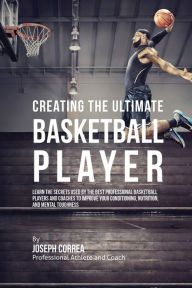 Title: Creating the Ultimate Basketball Player: Learn the Secrets Used by the Best Professional Basketball Players and Coaches to Improve Your Conditioning, Nutrition, and Mental Toughness, Author: Joseph Correa