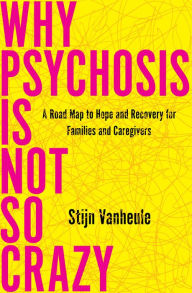 Title: Why Psychosis Is Not So Crazy: A Road Map to Hope and Recovery for Families and Caregivers, Author: Stijn Vanheule