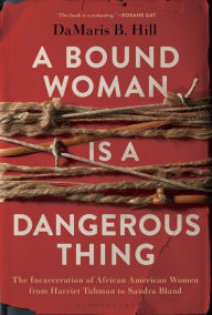 Title: A Bound Woman Is a Dangerous Thing: The Incarceration of African American Women from Harriet Tubman to Sandra Bland, Author: DaMaris Hill