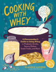 Title: Cooking with Whey: A Cheesemaker's Guide to Using Whey in Probiotic Drinks, Savory Dishes, Sweet Treats, and More, Author: Claudia Lucero