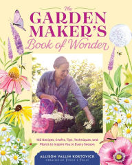 Title: The Garden Maker's Book of Wonder: 162 Recipes, Crafts, Tips, Techniques, and Plants to Inspire You in Every Season, Author: Allison Vallin Kostovick