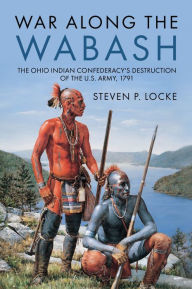 Title: War Along the Wabash: The Ohio Indian Confederacy's Destruction of the US Army, 1791, Author: Steven P Locke