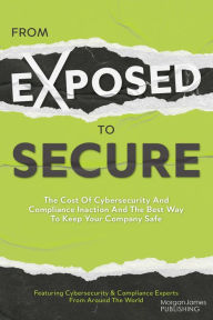 Title: From Exposed to Secure: The Cost of Cybersecurity and Compliance Inaction and the Best Way to Keep Your Company Safe, Author: Featuring Cybersecurity And Compliance Experts Fro Featuring Cybersecurity And Compliance Experts From Around The World
