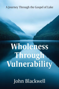 Title: Wholeness Through Vulnerability: A Journey Through the Gospel of Luke, Author: John Blackwell